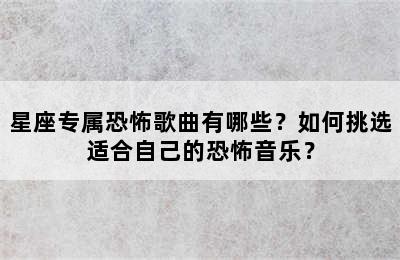 星座专属恐怖歌曲有哪些？如何挑选适合自己的恐怖音乐？
