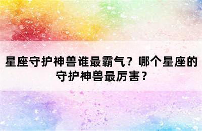 星座守护神兽谁最霸气？哪个星座的守护神兽最厉害？