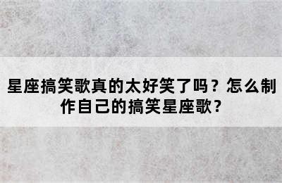 星座搞笑歌真的太好笑了吗？怎么制作自己的搞笑星座歌？