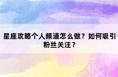 星座攻略个人频道怎么做？如何吸引粉丝关注？
