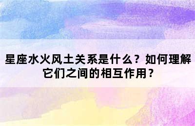 星座水火风土关系是什么？如何理解它们之间的相互作用？