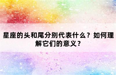 星座的头和尾分别代表什么？如何理解它们的意义？