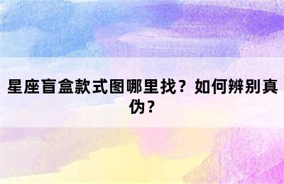 星座盲盒款式图哪里找？如何辨别真伪？