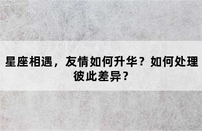 星座相遇，友情如何升华？如何处理彼此差异？