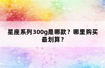 星座系列300g是哪款？哪里购买最划算？