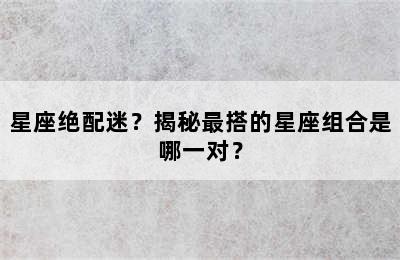 星座绝配迷？揭秘最搭的星座组合是哪一对？