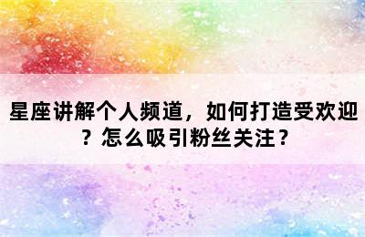 星座讲解个人频道，如何打造受欢迎？怎么吸引粉丝关注？