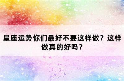 星座运势你们最好不要这样做？这样做真的好吗？