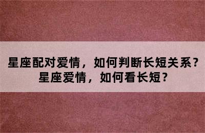 星座配对爱情，如何判断长短关系？星座爱情，如何看长短？