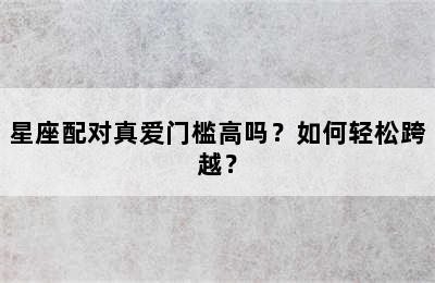 星座配对真爱门槛高吗？如何轻松跨越？