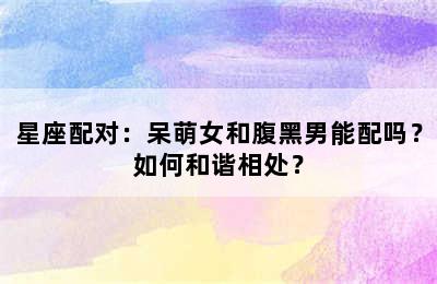 星座配对：呆萌女和腹黑男能配吗？如何和谐相处？