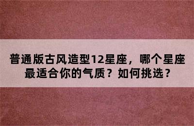 普通版古风造型12星座，哪个星座最适合你的气质？如何挑选？