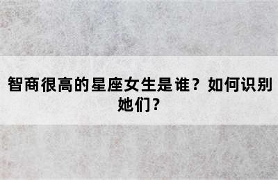 智商很高的星座女生是谁？如何识别她们？