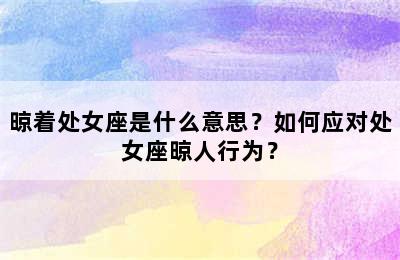 晾着处女座是什么意思？如何应对处女座晾人行为？