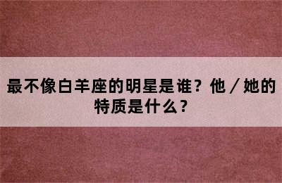最不像白羊座的明星是谁？他／她的特质是什么？