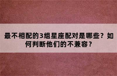 最不相配的3组星座配对是哪些？如何判断他们的不兼容？