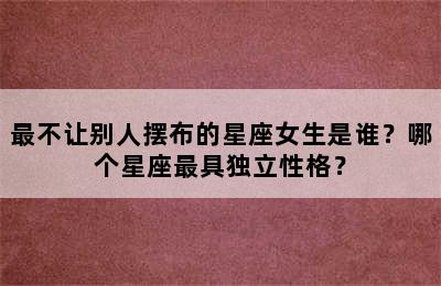 最不让别人摆布的星座女生是谁？哪个星座最具独立性格？