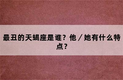 最丑的天蝎座是谁？他／她有什么特点？