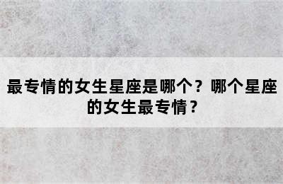 最专情的女生星座是哪个？哪个星座的女生最专情？