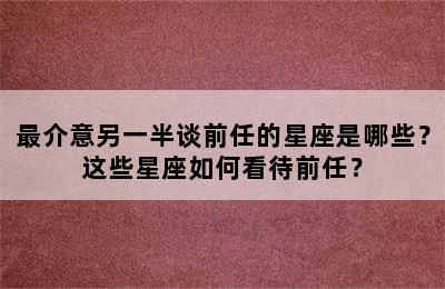 最介意另一半谈前任的星座是哪些？这些星座如何看待前任？