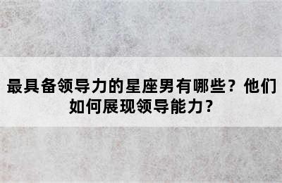 最具备领导力的星座男有哪些？他们如何展现领导能力？