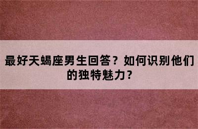 最好天蝎座男生回答？如何识别他们的独特魅力？