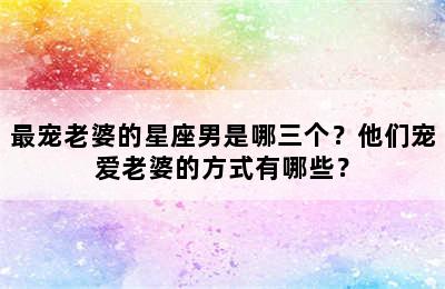 最宠老婆的星座男是哪三个？他们宠爱老婆的方式有哪些？