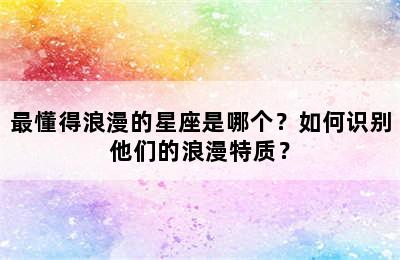 最懂得浪漫的星座是哪个？如何识别他们的浪漫特质？