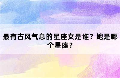 最有古风气息的星座女是谁？她是哪个星座？