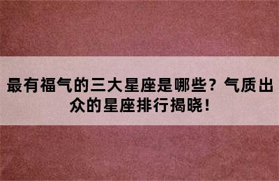 最有福气的三大星座是哪些？气质出众的星座排行揭晓！