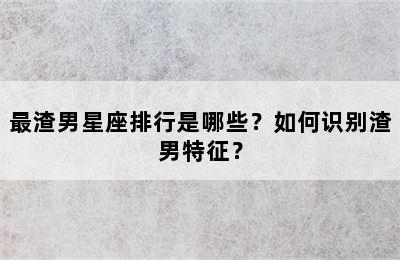 最渣男星座排行是哪些？如何识别渣男特征？
