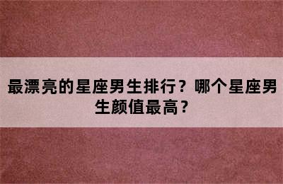 最漂亮的星座男生排行？哪个星座男生颜值最高？