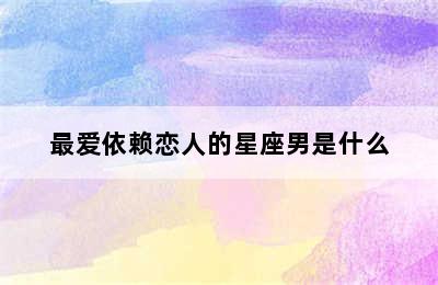 最爱依赖恋人的星座男是什么