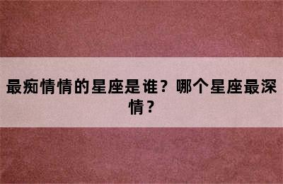 最痴情情的星座是谁？哪个星座最深情？