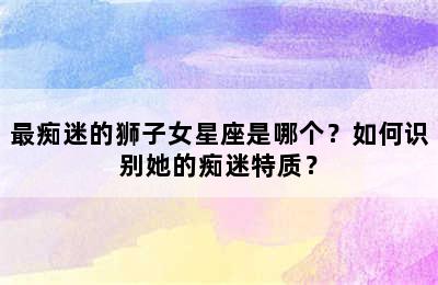最痴迷的狮子女星座是哪个？如何识别她的痴迷特质？