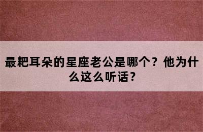 最耙耳朵的星座老公是哪个？他为什么这么听话？