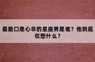 最能口是心非的星座男是谁？他到底在想什么？