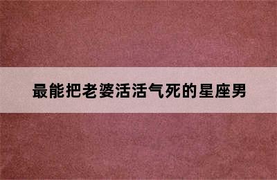 最能把老婆活活气死的星座男