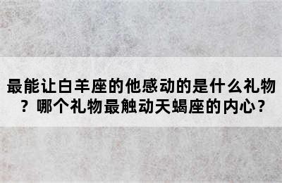 最能让白羊座的他感动的是什么礼物？哪个礼物最触动天蝎座的内心？