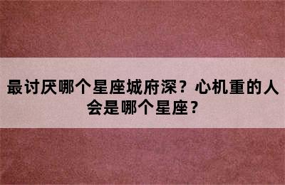 最讨厌哪个星座城府深？心机重的人会是哪个星座？