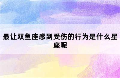 最让双鱼座感到受伤的行为是什么星座呢