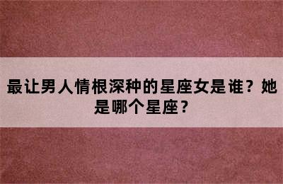 最让男人情根深种的星座女是谁？她是哪个星座？