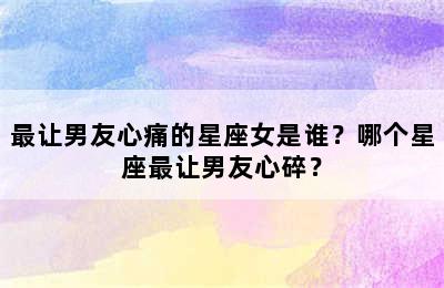 最让男友心痛的星座女是谁？哪个星座最让男友心碎？