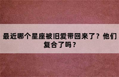 最近哪个星座被旧爱带回来了？他们复合了吗？