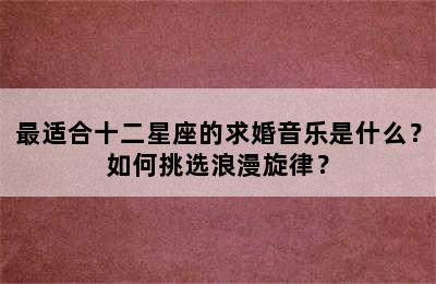 最适合十二星座的求婚音乐是什么？如何挑选浪漫旋律？