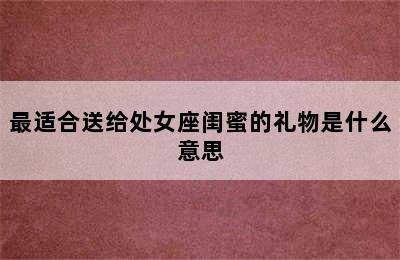 最适合送给处女座闺蜜的礼物是什么意思