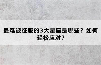 最难被征服的3大星座是哪些？如何轻松应对？