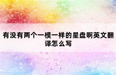 有没有两个一模一样的星盘啊英文翻译怎么写