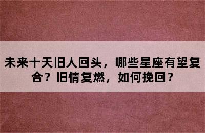 未来十天旧人回头，哪些星座有望复合？旧情复燃，如何挽回？