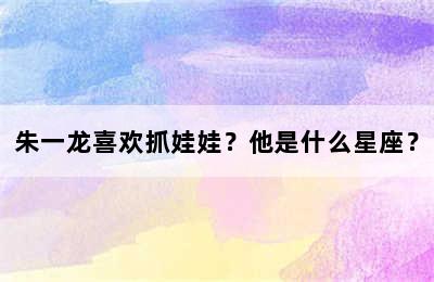 朱一龙喜欢抓娃娃？他是什么星座？